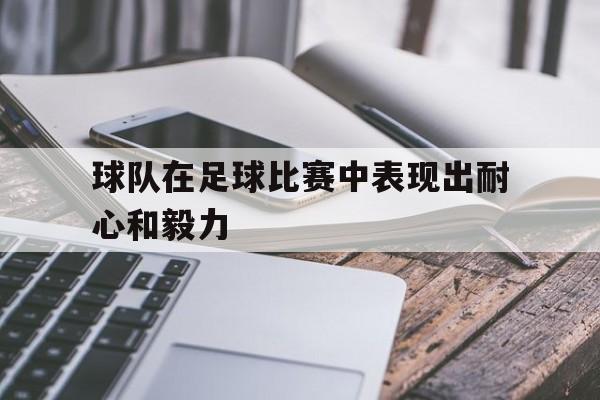 球队在足球比赛中表现出耐心和毅力